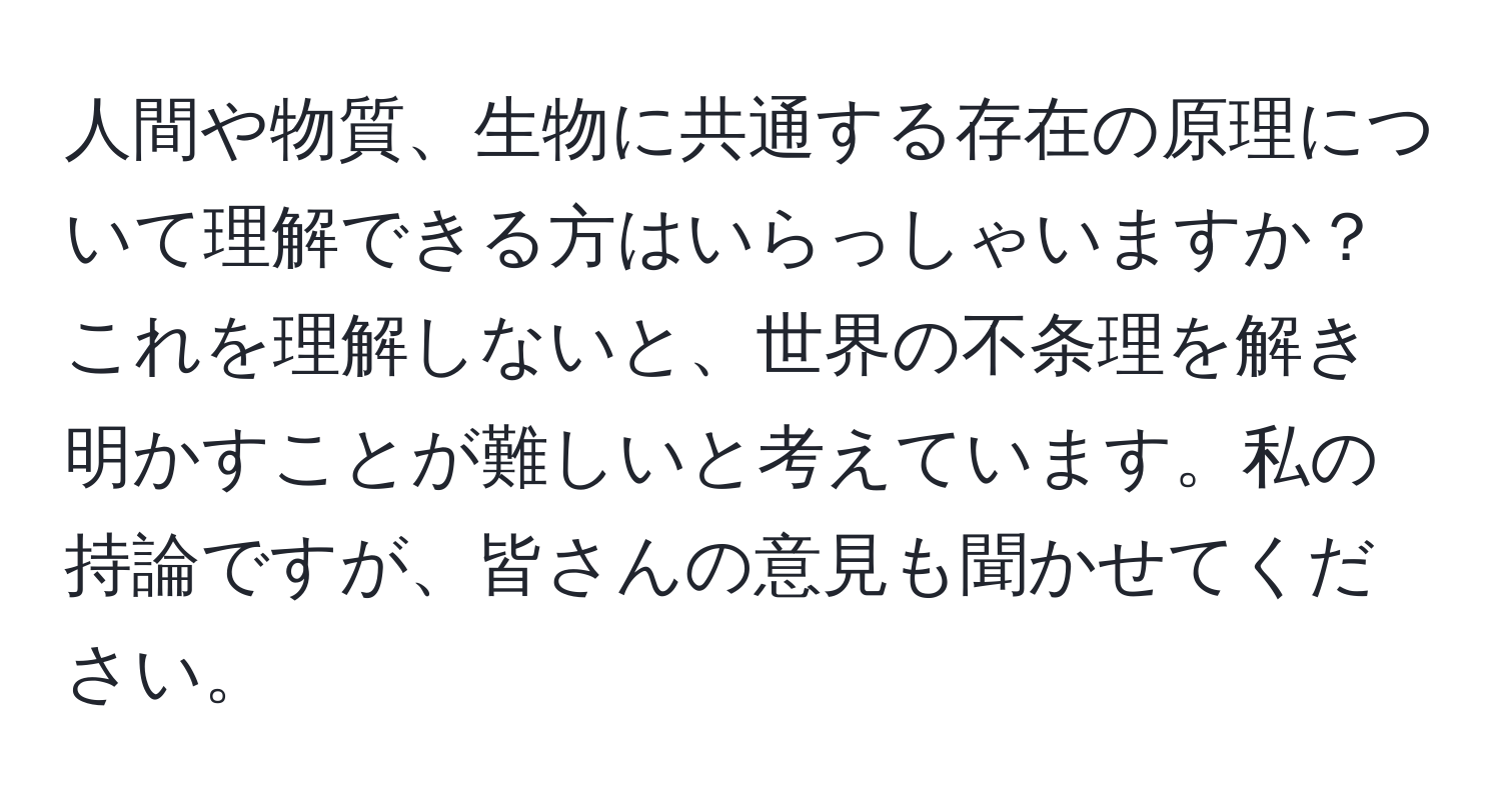 人間や物質、生物に共通する存在の原理について理解できる方はいらっしゃいますか？これを理解しないと、世界の不条理を解き明かすことが難しいと考えています。私の持論ですが、皆さんの意見も聞かせてください。