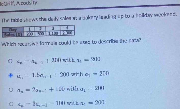 IcGriff, A'zodsity
The table shows the daily sales at a bakery leading up to a holiday weekend.
Which recursive formula could be used to describe the data?
a_n=a_n-1+300 with a_1=200
a_n=1.5a_n-1+200 with a_1=200
a_n=2a_n-1+100 with a_1=200
a_n=3a_n-1-100 with a_1=200