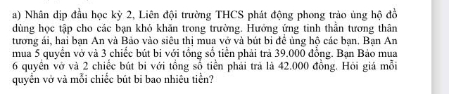 Nhân dịp đầu học kỳ 2, Liên đội trường THCS phát động phong trào ủng hộ đồ 
dùng học tập cho các bạn khó khăn trong trường. Hưởng ứng tinh thần tương thân 
tương ái, hai bạn An và Bảo vào siêu thị mua vở và bút bi để ủng hộ các bạn. Bạn An 
mua 5 quyển vở và 3 chiếc bút bi với tổng số tiền phải trả 39.000 đồng. Bạn Bảo mua
6 quyển vở và 2 chiếc bút bi với tổng sổ tiền phải trả là 42.000 đồng. Hỏi giá mỗi 
quyền vở và mỗi chiếc bút bi bao nhiêu tiền?