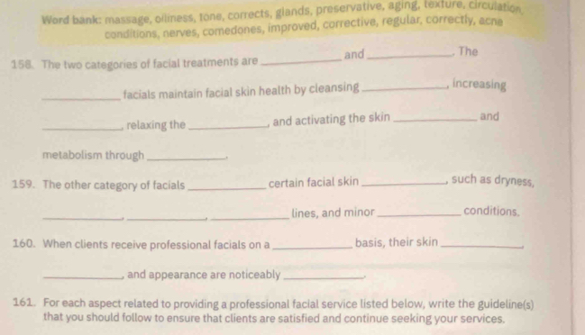 Word bank: massage, oiliness, tone, corrects, glands, preservative, aging, texture, circulation 
conditions, nerves, comedones, improved, corrective, regular, correctly, acne 
158. The two categories of facial treatments are _and _. The 
_facials maintain facial skin health by cleansing _, increasing 
_, relaxing the_ , and activating the skin _and 
metabolism through _. 
159. The other category of facials _certain facial skin _, such as dryness, 
_ 
_ 
_lines, and minor _conditions. 
160. When clients receive professional facials on a _basis, their skin_ 
_, and appearance are noticeably_ 
161. For each aspect related to providing a professional facial service listed below, write the guideline(s) 
that you should follow to ensure that clients are satisfied and continue seeking your services.