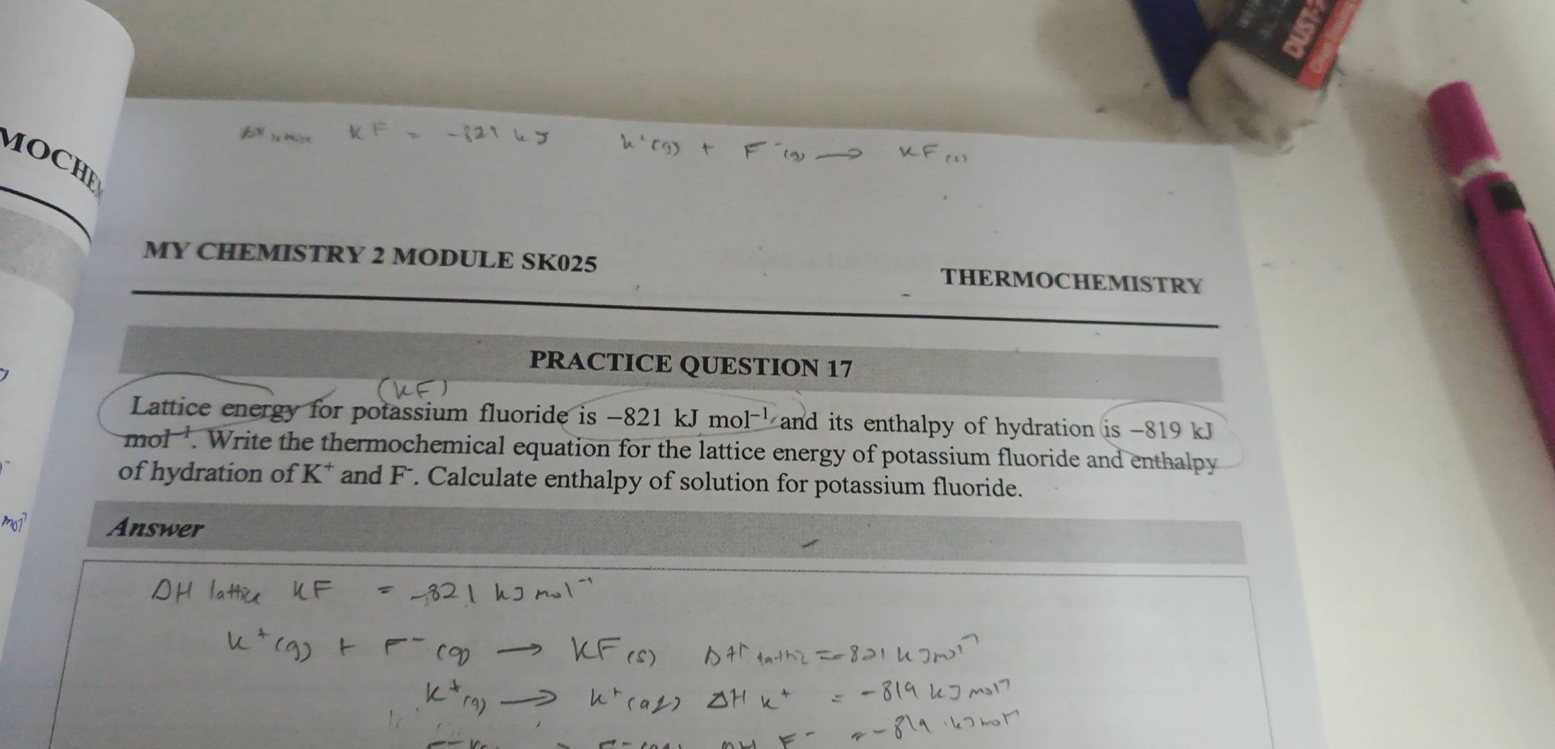 MOCHE 
MY CHEMISTRY 2 MODULE SK025 THERMOCHEMISTRY 
PRACTICE QUESTION 17 
Lattice energy for potassium fluoride is -821kJmol^(-1) and its enthalpy of hydration. is-819kJ
mol'. Write the thermochemical equation for the lattice energy of potassium fluoride and enthalpy 
of hydration of K * and F. Calculate enthalpy of solution for potassium fluoride. 
Answer