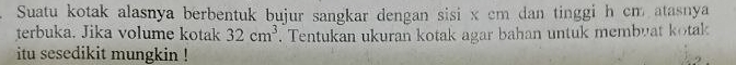 Suatu kotak alasnya berbentuk bujur sangkar dengan sisi x cm dan tinggi h cm atasnya 
terbuka. Jika volume kotak 32cm^3. Tentukan ukuran kotak agar bahan untuk membuat kotak 
itu sesedikit mungkin !