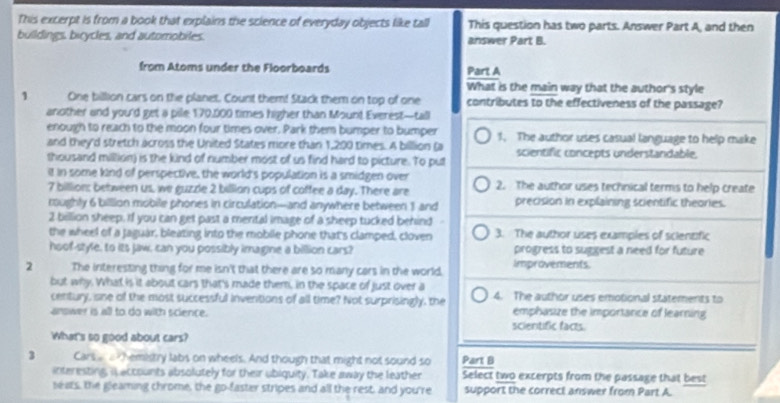 This excerpt is from a book that explains the science of everyday objects like tall This question has two parts. Answer Part A, and then 
buildings, bicycles, and automobiles. answer Part B. 
from Atoms under the Floorboards Part A 
What is the main way that the author's style 
1 One billion cars on the planet. Count them! Stack them on top of one contributes to the effectiveness of the passage? 
another and you'd get a pile 170,000 times higher than Moun! Everest—tall 
enough to reach to the moon four times over. Park them bumper to bumper 1. The author uses casual language to help make 
and they'd stretch across the United States more than 1,200 times. A billion (a
thousand million) is the kind of number most of us find hard to picture. To put scientific concepts understandable. 
it in some kind of perspective, the world's population is a smidgen over
7 billion : between us, we guzzle 2 billion cups of coffee a day. There are 2. The author uses technical terms to help create 
moughly 6 billion mobile phones in circulation—and anywhere between 3 and precision in explaining scientific theories.
2 billion sheep. If you can get past a mental image of a sheep tucked behind 
the wheel of a Jaguar, bleating into the mobile phone that's clamped, cloven 3. The author uses examples of scientific 
hoof-style, to its jaw, can you possibly imagine a billion cars? progress to suggest a need for future 
2 The interesting thing for me isn't that there are so many cars in the world. Improvements. 
but why. What is it about cars that's made them, in the space of just over a 
century, sne of the most successful inventions of all time? Not surprisingly, the 4. The author uses emotional statements to 
arswer is all to do with science. scientific facts. emphasize the importance of learning 
What's so good about cars?
3 Cars hemistry labs on wheels. And though that might not sound so Part B 
interesting in accounts absolutely for their ubiquity. Take away the leather Select two excerpts from the passage that best 
seats, the gleaming chrome, the go-faster stripes and all the rest, and you're support the correct answer from Part A.