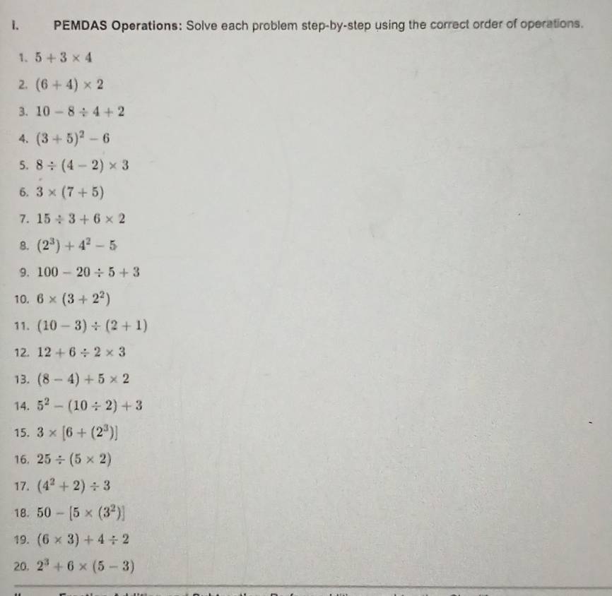 PEMDAS Operations: Solve each problem step-by-step using the correct order of operations. 
1. 5+3* 4
2. (6+4)* 2
3. 10-8/ 4+2
4. (3+5)^2-6
5. 8/ (4-2)* 3
6. 3* (7+5)
7. 15/ 3+6* 2
8. (2^3)+4^2-5
9. 100-20/ 5+3
10. 6* (3+2^2)
11. (10-3)/ (2+1)
12. 12+6/ 2* 3
13. (8-4)+5* 2
14. 5^2-(10/ 2)+3
15. 3* [6+(2^3)]
16. 25/ (5* 2)
17. (4^2+2)/ 3
18. 50-[5* (3^2)]
19. (6* 3)+4/ 2
20. 2^3+6* (5-3)