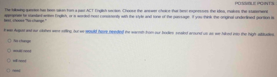 POSSIBLE POINTS:
The following question has been taken from a past ACT English section. Choose the answer choice that best expresses the idea, makes the statement
appropriate for standard written English, or is worded most consistently with the style and tone of the passage. If you think the original underlined portion is
best, choose "No change."
It was August and our clothes were stifling, but we would have needed the warmth from our bodies sealed around us as we hiked into the high altitudes.
No change
would need
will need
need