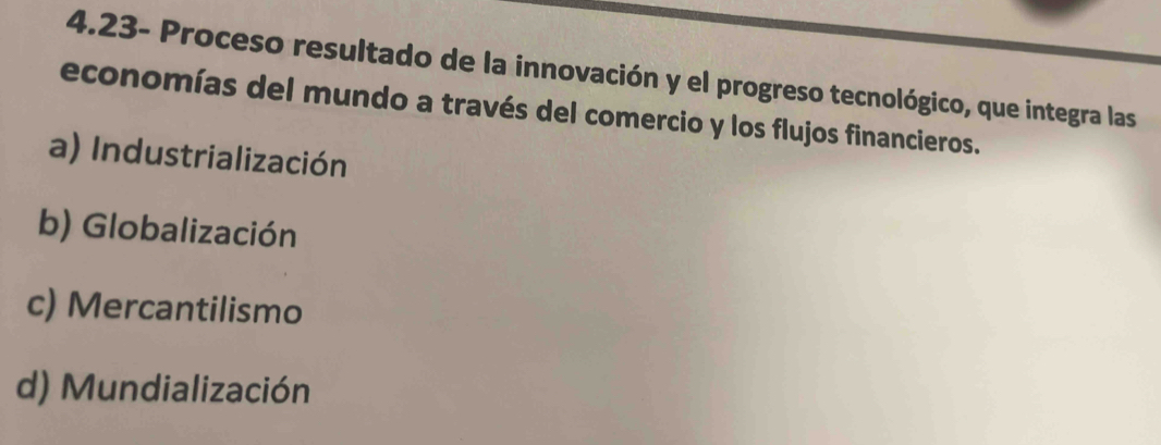 4.23- Proceso resultado de la innovación y el progreso tecnológico, que integra las
economías del mundo a través del comercio y los flujos financieros.
a) Industrialización
b) Globalización
c) Mercantilismo
d) Mundialización