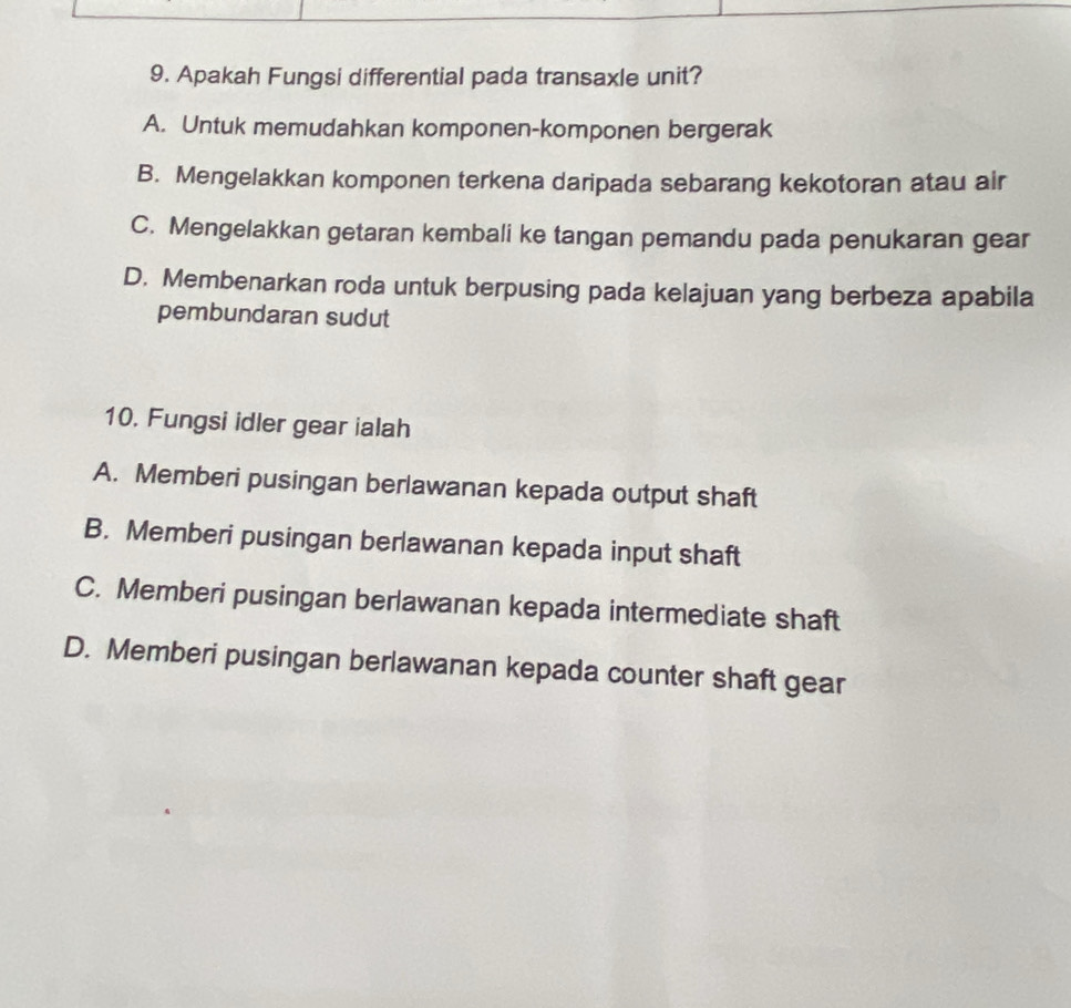 Apakah Fungsi differential pada transaxle unit?
A. Untuk memudahkan komponen-komponen bergerak
B. Mengelakkan komponen terkena daripada sebarang kekotoran atau air
C. Mengelakkan getaran kembali ke tangan pemandu pada penukaran gear
D. Membenarkan roda untuk berpusing pada kelajuan yang berbeza apabila
pembundaran sudut
10. Fungsi idler gear ialah
A. Memberi pusingan berlawanan kepada output shaft
B. Memberi pusingan berlawanan kepada input shaft
C. Memberi pusingan berlawanan kepada intermediate shaft
D. Memberi pusingan berlawanan kepada counter shaft gear