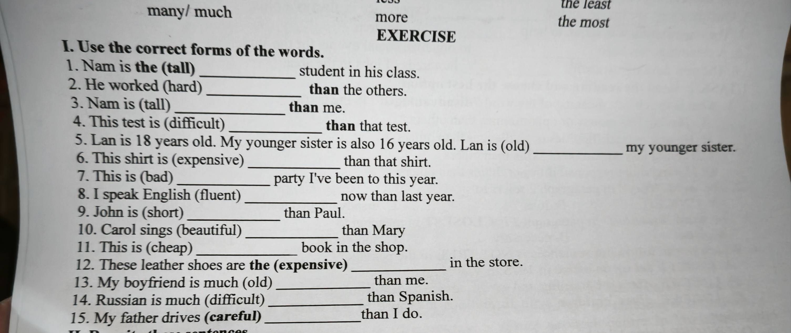 many/ much 
the least 
more the most 
EXERCISE 
I. Use the correct forms of the words. 
1. Nam is the (tall)_ student in his class. 
2. He worked (hard) than the others. 
3. Nam is (tall) _than me. 
4. This test is (difficult) _than that test. 
5. Lan is 18 years old. My younger sister is also 16 years old. Lan is (old)_ 
my younger sister. 
6. This shirt is (expensive) _than that shirt. 
7. This is (bad) _party I've been to this year. 
8. I speak English (fluent)_ now than last year. 
9. John is (short) _than Paul. 
10. Carol sings (beautiful) _than Mary 
11. This is (cheap) _book in the shop. 
12. These leather shoes are the (expensive) _in the store. 
13. My boyfriend is much (old)_ than me. 
14. Russian is much (difficult) _than Spanish. 
15. My father drives (careful)_ 
than I do.