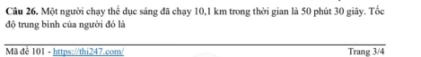 Một người chạy thể dục sáng đã chạy 10,1 km trong thời gian là 50 phút 30 giây. Tốc 
độ trung bình của người đó là 
Mã để 101 - https://thi247.com/ Trang 3/4