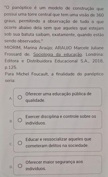 ''O panóptico é um modelo de construção que
possui uma torre central que tem uma visão de 360
graus, permitindo a observação de tudo o que
ocorre abaixo dela sem que aqueles que estejam
sob sua batuta saibam, exatamente, quando estão
sendo observados."
MIORIM, Marina Araújo; ARAUJO Marcele Juliane
Frossard de. Sociologia da educação. Londrina:
Editora e Distribuidora Educacional S.A., 2018,
p. 125.
Para Michel Foucault, a finalidade do panóptico
seria:
Oferecer uma educação pública de
A. qualidade.
Exercer disciplina e controle sobre os
B. indivíduos.
Educar e ressocializar aqueles que
C. cometeram delitos na sociedade.
Oferecer maior segurança aos
D. indivíduos.