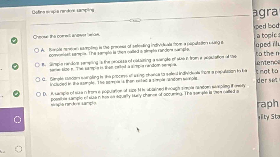 Define simple random sampling.
agra
Choose the correct answer below. )ped bod
a topic s
A. Simple random sampling is the process of selecting individuals from a population using a
convenient sample. The sample is then called a simple random sample. loped illu
B. Simple random sampling is the process of obtaining a sample of size n from a population of the to the n
same size n. The sample is then called a simple random sample. sentence
C. Simple random sampling is the process of using chance to select individuals from a population to be t not to
included in the sample. The sample is then called a simple random sample.
der set
D. A sample of size n from a population of size N is obtained through simple random sampling if every
possible sample of size n has an equally likely chance of occurring. The sample is then called a
simple random sample.
raph
ality Sta