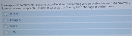 Eleven-year-old Tommy eats large amounts of food and finds eating very enjoyable. He seems to have very
little control over his appetite. His doctor suspects that Tommy has a shortage of the hormone:
ghrelin.
estrogen.
leptin,
HPG