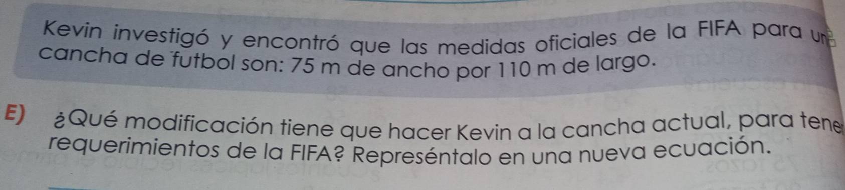 Kevin investigó y encontró que las medidas oficiales de la FIFA para un 
cancha de futbol son: 75 m de ancho por 110 m de largo. 
E) ¿Qué modificación tiene que hacer Kevin a la cancha actual, para tene 
requerimientos de la FIFA? Represéntalo en una nueva ecuación.