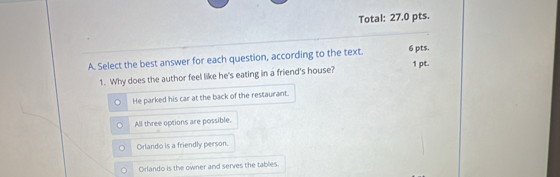 Total: 27.0 pts.
A. Select the best answer for each question, according to the text. 6 pts.
1 pt.
1. Why does the author feel like he's eating in a friend's house?
He parked his car at the back of the restaurant.
All three options are possible.
Orlando is a friendly person.
Orlando is the owner and serves the tables.