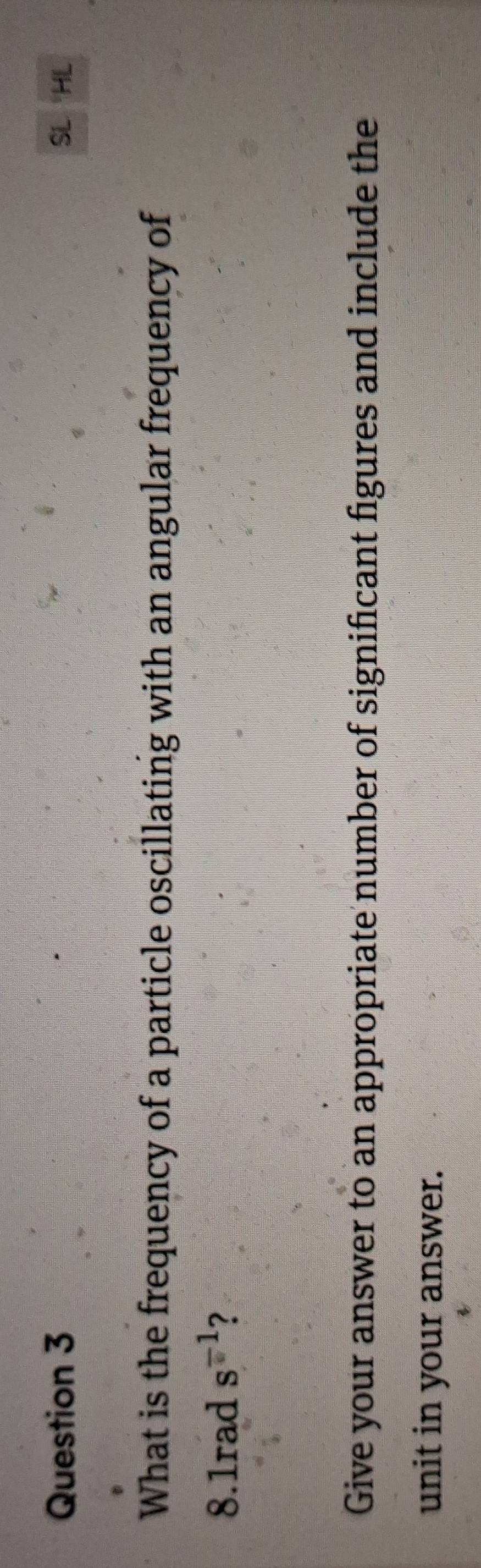 SL 
What is the frequency of a particle oscillating with an angular frequency of
8.1rad s^(-1) ? 
Give your answer to an appropriate number of significant figures and include the 
unit in your answer.