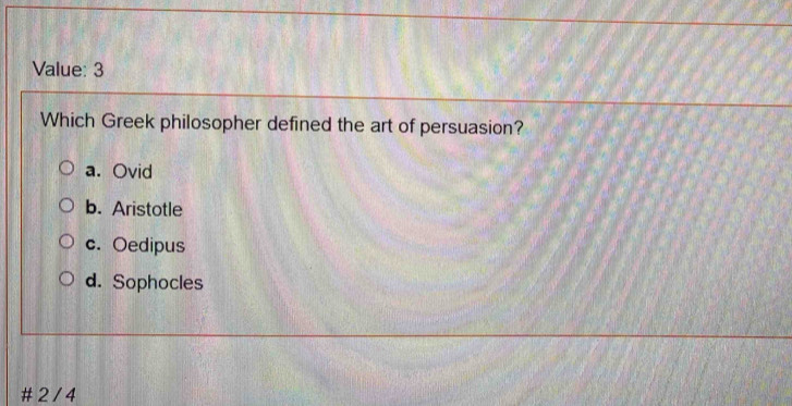 Value: 3
Which Greek philosopher defined the art of persuasion?
a. Ovid
b. Aristotle
c. Oedipus
d. Sophocles
# 2 / 4