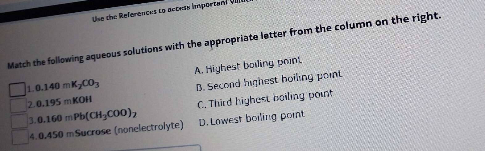 Use the References to access important valu
Match the following aqueous solutions with the appropriate letter from the column on the right.
A. Highest boiling point
1. 0.140mK_2CO_3
2. 0.195mK OH B. Second highest boiling point
3. 0.160mPb(CH_3COO)_2 C. Third highest boiling point
4. 0.450 mSucrose (nonelectrolyte) D.Lowest boiling point