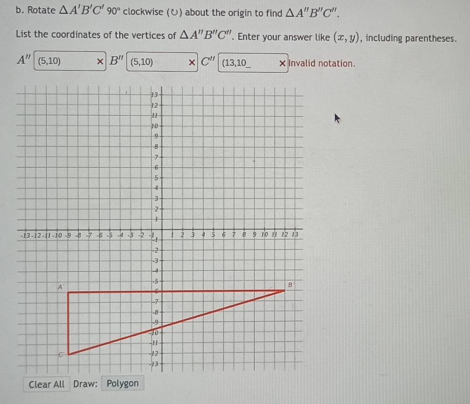 Rotate △ A'B'C'90° clockwise (ひ) about the origin to find △ A''B''C''. 
List the coordinates of the vertices of △ A''B''C''. Enter your answer like (x,y) , including parentheses.
A'' (5,10) × B'' (5,10) × C'' (13,10_  × Invalid notation.