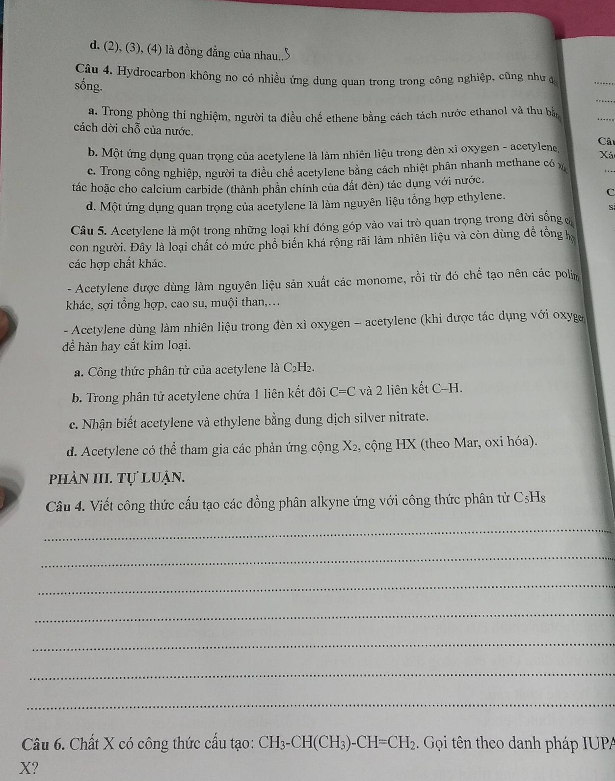 d. (2), (3), (4) là đồng đẳng của nhau..
Câu 4. Hydrocarbon không no có nhiều ứng dung quan trong trong công nghiệp, cũng như đ
sống.
a. Trong phòng thí nghiệm, người ta điều chế ethene bằng cách tách nước ethanol và thu bằ
cách dời chỗ của nước.
Câ
b. Một ứng dụng quan trọng của acetylene là làm nhiên liệu trong đèn xì oxygen - acetylene. Xá
c. Trong công nghiệp, người ta điều chế acetylene bằng cách nhiệt phân nhanh methane có x ..
tác hoặc cho calcium carbide (thành phần chính của đất đèn) tác dụng với nước.
d. Một ứng dụng quan trọng của acetylene là làm nguyên liệu tổng hợp ethylene.
C
S
Câu 5. Acetylene là một trong những loại khí đóng góp vào vai trò quan trọng trong đời sống c
con người. Đây là loại chất có mức phổ biến khá rộng rãi làm nhiên liệu và còn dùng đề tồng họ
các hợp chất khác.
- Acetylene được dùng làm nguyên liệu sản xuất các monome, rồi từ đó chế tạo nên các polim
khác, sợi tổng hợp, cao su, muội than,…
- Acetylene dùng làm nhiên liệu trong đèn xì oxygen - acetylene (khi được tác dụng với oxyge
để hàn hay cắt kim loại.
a. Công thức phân tử của acetylene là C₂H₂.
b. Trong phân tử acetylene chứa 1 liên kết đôi C=C và 2 liên kết C-H.
c. Nhận biết acetylene và ethylene bằng dung dịch silver nitrate.
d. Acetylene có thể tham gia các phản ứng cộng 1 X 2, cộng HX (theo Mar, oxi hóa).
phần III. Tự luận.
Câu 4. Viết công thức cấu tạo các đồng phân alkyne ứng với công thức phân tử C₅Hs
_
_
_
_
_
_
_
Câu 6. Chất X có công thức cấu tạo: CH_3-CH(CH_3)-CH=CH_2. Gọi tên theo danh pháp IUPA
X?