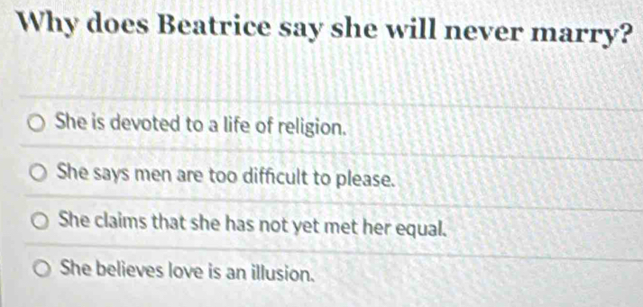 Why does Beatrice say she will never marry?
She is devoted to a life of religion.
She says men are too difficult to please.
She claims that she has not yet met her equal.
She believes love is an illusion.