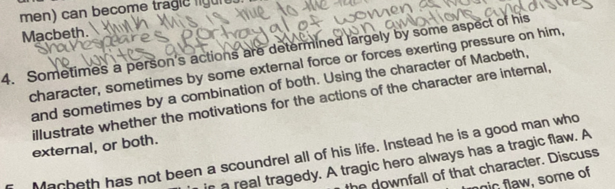 men) can become tragic ligure. 
Macbeth. 
4. Sometimes a person's actions are determined largely by some aspect of his 
character, sometimes by some external force or forces exerting pressure on him, 
and sometimes by a combination of both. Using the character of Macbeth, 
illustrate whether the motivations for the actions of the character are internal, 
external, or both. 
Macheth has not been a scoundrel all of his life. Instead he is a good man who 
re al tragedy. A tragic hero always has a tragic flaw. A 
the downfall of that character. Discuss 
nic flaw, some of