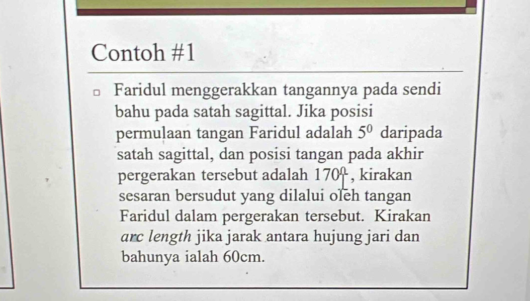 Contoh #1 
Faridul menggerakkan tangannya pada sendi 
bahu pada satah sagittal. Jika posisi 
permulaan tangan Faridul adalah 5^0 daripada 
satah sagittal, dan posisi tangan pada akhir 
pergerakan tersebut adalah 170ª , kirakan 
sesaran bersudut yang dilalui oleh tangan 
Faridul dalam pergerakan tersebut. Kirakan 
arc length jika jarak antara hujung jari dan 
bahunya ialah 60cm.