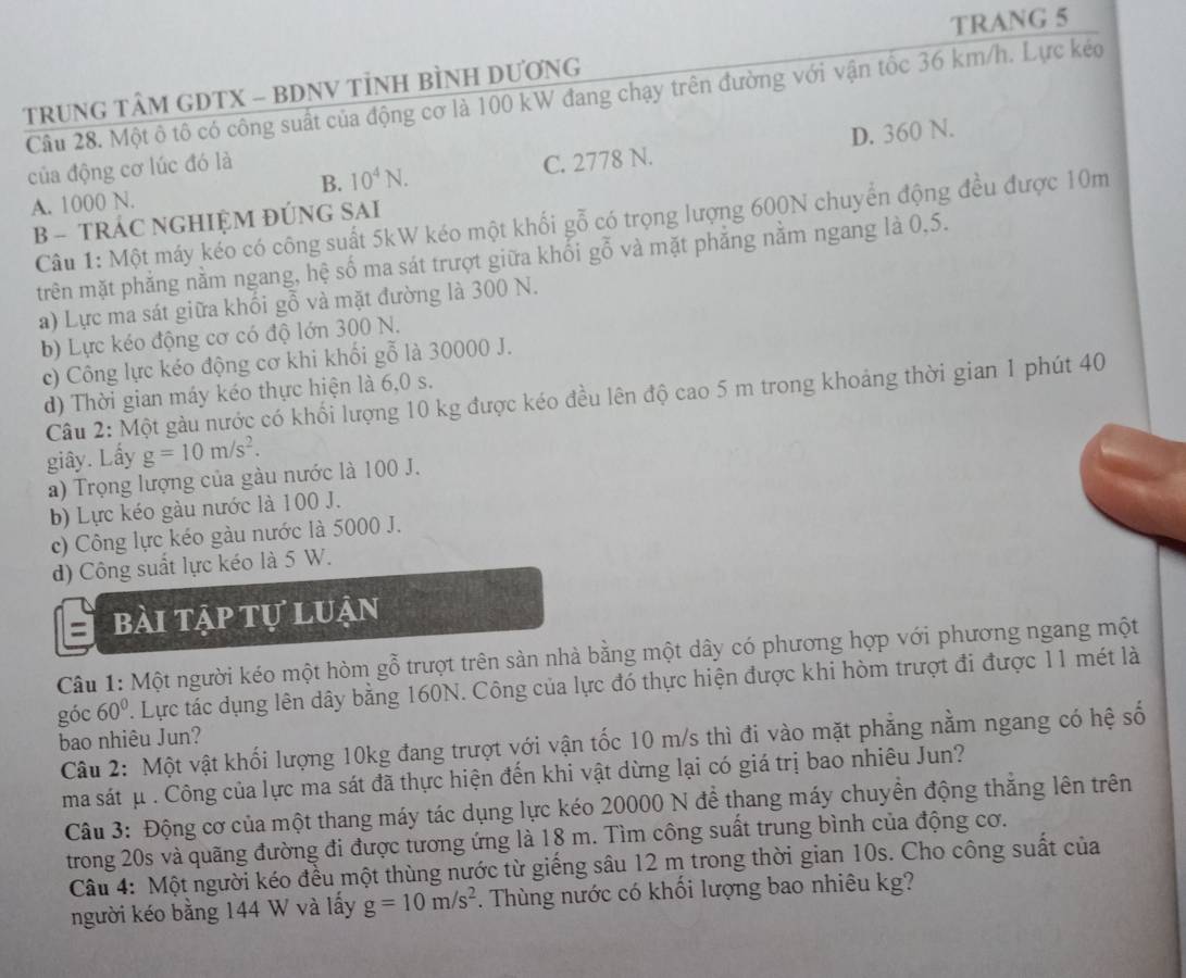 TRANG 5
TRUNG TÂM GDTX - BDNV TÌNH BÌNH DƯƠNG
Câu 28. Một ô tô có công suất của động cơ là 100 kW đang chạy trên đường với vận tốc 36 km/h. Lực kéo
D. 360 N.
của động cơ lúc đó là
A. 1000 N. B. 10^4N. C. 2778 N.
Câu 1: Một máy kéo có công suất 5kW kéo một khối gỗ có trọng lượng 600N chuyển động đều được 10m
B - TRÁC NGHIỆM ĐÚNG SAI
trên mặt phăng nằm ngang, hệ số ma sát trượt giữa khối gỗ và mặt phăng nằm ngang là 0,5.
a) Lực ma sát giữa khối gỗ và mặt đường là 300 N.
b) Lực kéo động cơ có độ lớn 300 N.
c) Công lực kéo động cơ khi khối gỗ là 30000 J.
d) Thời gian máy kéo thực hiện là 6,0 s.
Câu 2: Một gàu nước có khối lượng 10 kg được kéo đều lên độ cao 5 m trong khoảng thời gian 1 phút 40
giây. Lấy g=10m/s^2.
a) Trọng lượng của gàu nước là 100 J.
b) Lực kéo gàu nước là 100 J.
c) Công lực kéo gàu nước là 5000 J.
d) Công suất lực kéo là 5 W.
bài tập tự luận
Câu 1: Một người kéo một hòm gỗ trượt trên sản nhà bằng một dây có phương hợp với phương ngang một
góc 60° T. Lực tác dụng lên dây bằng 160N. Công của lực đó thực hiện được khi hòm trượt đi được 11 mét là
bao nhiêu Jun?
Câu 2: Một vật khối lượng 10kg đang trượt với vận tốc 10 m/s thì đi vào mặt phẳng nằm ngang có hệ số
ma sát μ . Công của lực ma sát đã thực hiện đến khi vật dừng lại có giá trị bao nhiêu Jun?
Câu 3: Động cơ của một thang máy tác dụng lực kéo 20000 N để thang máy chuyển động thẳng lên trên
trong 20s và quãng đường đi được tương ứng là 18 m. Tìm công suất trung bình của động cơ.
Câu 4: Một người kéo đều một thùng nước từ giếng sâu 12 m trong thời gian 10s. Cho công suất của
người kéo bằng 144 W và lấy g=10m/s^2. Thùng nước có khối lượng bao nhiêu kg?