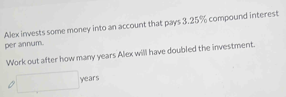 Alex invests some money into an account that pays 3.25% compound interest 
per annum. 
Work out after how many years Alex will have doubled the investment. 
□ , years