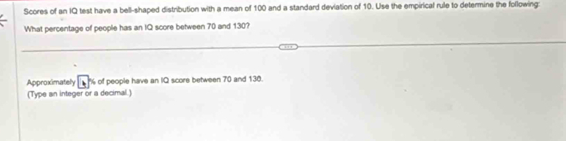 Scores of an IQ test have a bell-shaped distribution with a mean of 100 and a standard deviation of 10. Use the empirical rule to determine the following: 
What percentage of people has an IQ score between 70 and 130? 
Approximately % of people have an IQ score between 70 and 130. 
(Type an integer or a decimal.)