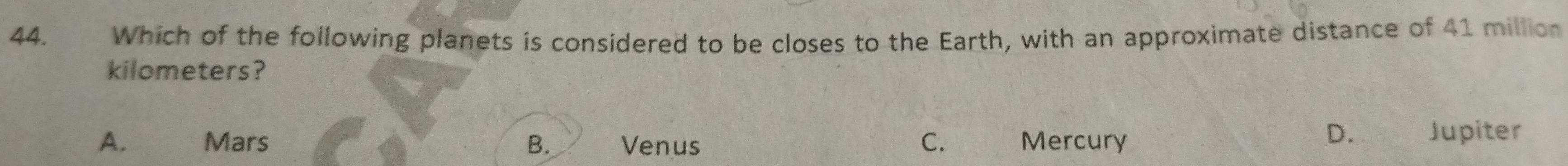 Which of the following planets is considered to be closes to the Earth, with an approximate distance of 41 million
kilometers?
D.
A. Mars B. Venus C. Mercury Jupiter