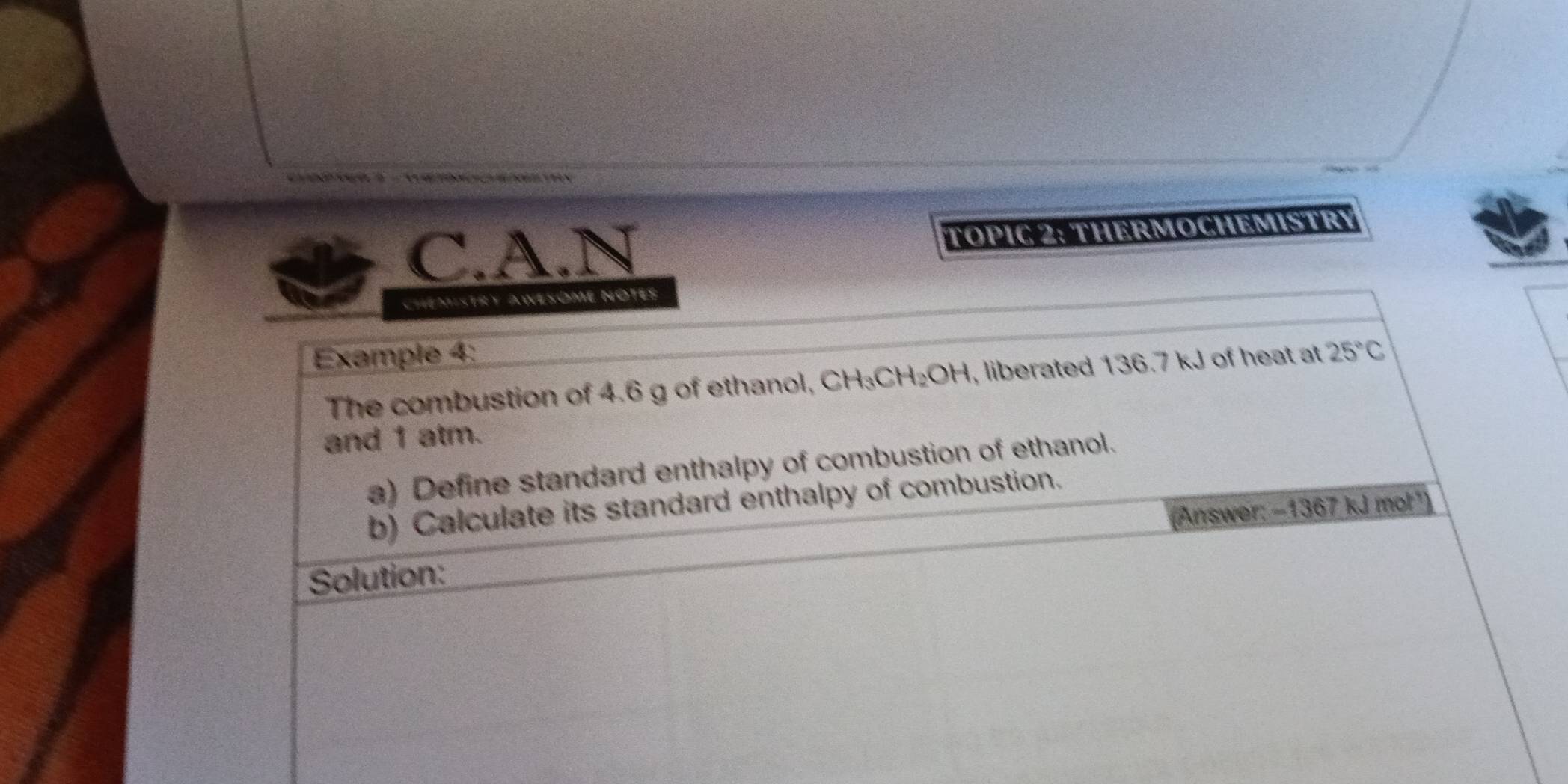 TOPIC 2: THERMOCHEMISTRY 
CHEMisTRY AWESOME NOTES 
Example 4: 25°C
The combustion of 4.6 g of ethanol, CH_3CH_2OH , liberated 136.7 kJ of heat at 
and 1 atm. 
a) Define standard enthalpy of combustion of ethanol. 
b) Calculate its standard enthalpy of combustion. 
(Answer: -1367kJm ot") 
Solution: