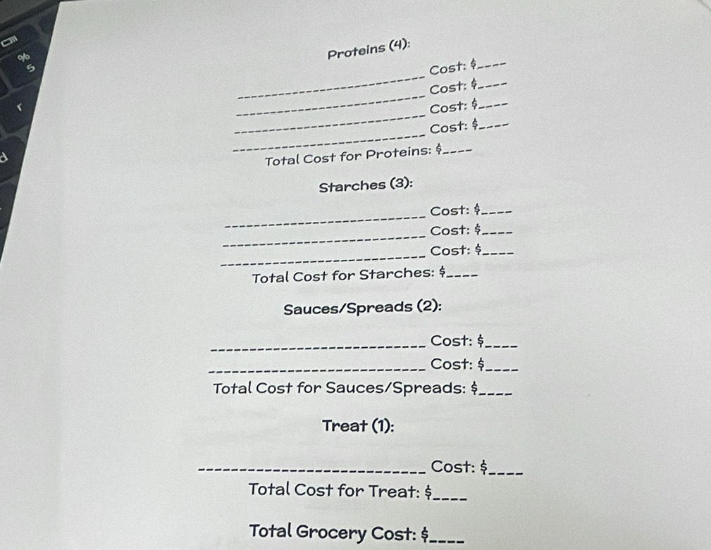 Proteins (4): 
_ 
5 
Cost: _ 
_ 
Cost: _ 
_ 
Cost: _ 
_ 
Cost: $ _ 
Total Cost for Proteins: $_ 
Starches (3): 
_ 
Cost: $_ 
_ 
Cost: _ 
_ 
Cost: _ 
Total Cost for Starches: $_ 
Sauces/Spreads (2): 
_Cost: $ _ 
_Cost: $_ 
Total Cost for Sauces/Spreads: $_ 
Treat (1): 
_Cost: $_ 
Total Cost for Treat: $ _ 
Total Grocery Cost: $_