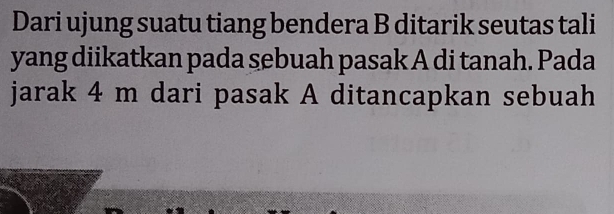 Dari ujung suatu tiang bendera B ditarik seutas tali 
yang diikatkan pada sebuah pasak A di tanah. Pada 
jarak 4 m dari pasak A ditancapkan sebuah