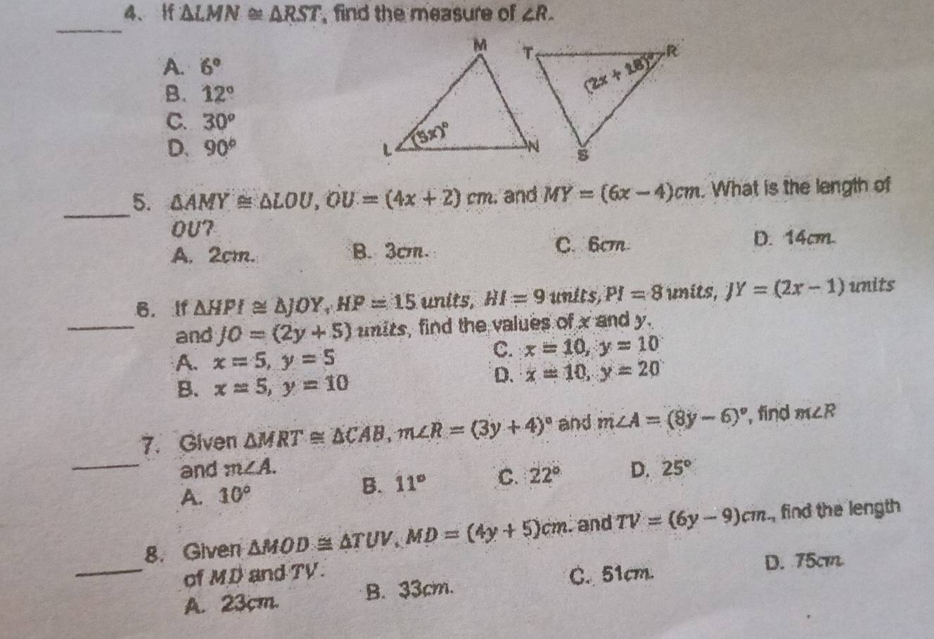 △ LMN≌ △ RST , find the measure of ∠ R.
_
A. 6°
B. 12°
C. 30°
D. 90°
_5. △ AMY≌ △ LOU,OU=(4x+2)cm and MY=(6x-4)cm. What is the length of
OU7
C. 6cm
A. 2cm. B. 3cm. D. 14cm
B. If △ HPI≌ △ JOY,HP=15 units, HI=9 units PI=8 units, JY=(2x-1) units
_and JO=(2y+5) mits, find the values of x and y.
A. x=5,y=5
C. x=10,y=10
B. x=5,y=10
D. x=10,y=20
7. Given △ MRT≌ △ CAB,m∠ R=(3y+4)^circ  and m∠ A=(8y-6)^circ  , find m∠ R
_and m∠ A. D. 25°
A. 10°
B. 11° C. 22°
8. Given △ MOD≌ △ TUV,MD=(4y+5)cm. and TV=(6y-9)cm , find the length
_of MD and TV. C. 51cm. D. 75cm
A. 23cm. B. 33cm.