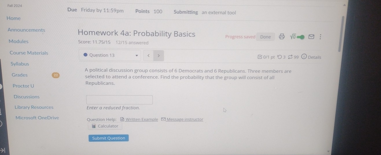 Fall 2024 
Due Friday by 11:59 pm Points 100 Submitting an external tool 
Home 
Announcements Homework 4a: Probability Basics Progress saved Done sqrt(0) overline v; 
Modules Score: 11.75/15 12/15 answered 
Course Materials Question 13 
< > 
Syllabus 0/1 pt つ 3 99 Details 
A political discussion group consists of 6 Democrats and 6 Republicans. Three members are 
Grades selected to attend a conference. Find the probability that the group will consist of all 
Proctor U 
Republicans. 
Discussions 
Library Resources Enter a reduced fraction. 
Microsoft OneDrive Question Help： Written Example - Message instructor 
Calculator 
Submit Question