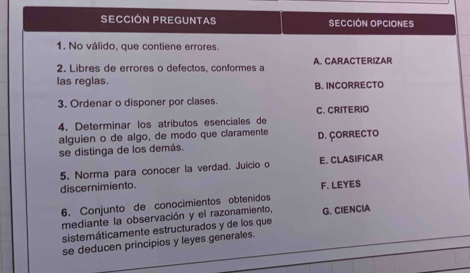 SECCIÓN PREGUNTAS SECCIÓN OPCIONES
1. No válido, que contiene errores.
A. CARACTERIZAR
2. Libres de errores o defectos, conformes a
las reglas.
B. INCORRECTO
3. Ordenar o disponer por clases.
C. CRITERIO
4. Determinar los atributos esenciales de
alguien o de algo, de modo que claramente D. ÇORRECTO
se distinga de los demás.
5. Norma para conocer la verdad. Juicio o E. CLASIFICAR
discernimiento.
F. LEYES
6. Conjunto de conocimientos obtenidos
mediante la observación y el razonamiento, G. CIENCIA
_
sistemáticamente estructurados y de los que
se deducen principios y leyes generales.
_