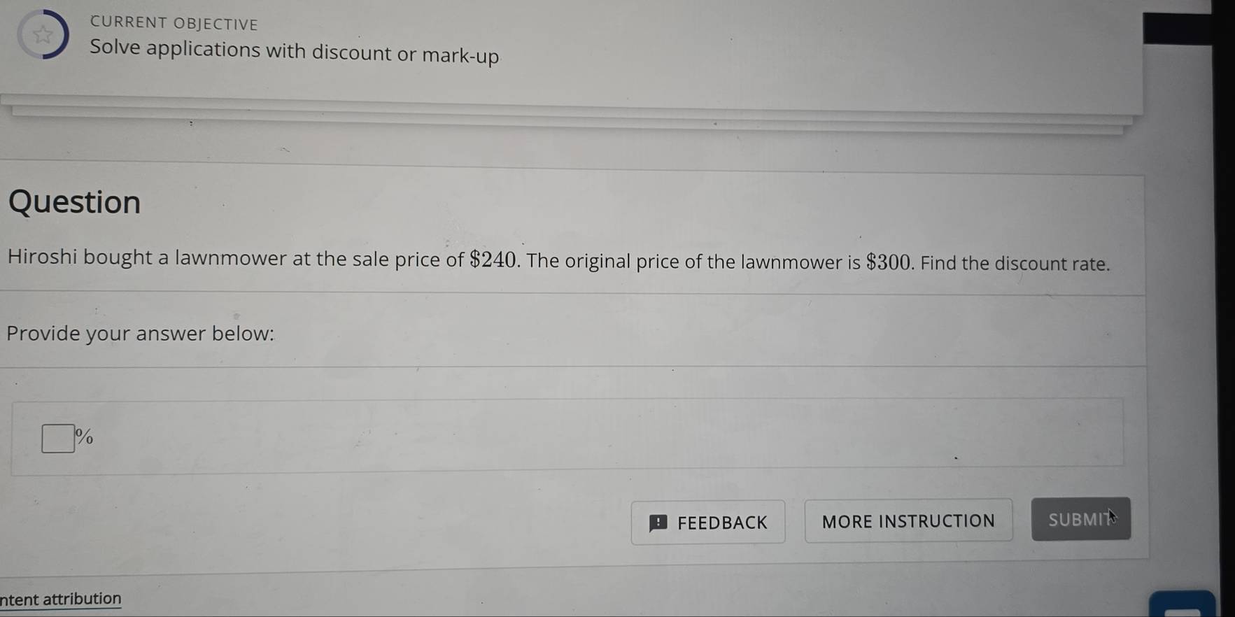 CURRENT OBJECTIVE 
Solve applications with discount or mark-up 
Question 
Hiroshi bought a lawnmower at the sale price of $240. The original price of the lawnmower is $300. Find the discount rate. 
Provide your answer below:
%
FEEDBACK MORE INSTRUCTION SUBMIT 
ntent attribution