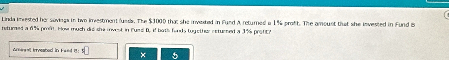 Linda invested her savings in two investment funds. The $3000 that she invested in Fund A returned a 1% profit. The amount that she invested in Fund B 
returned a 6% profit. How much did she invest in Fund B, if both funds together returned a 3% profit? 
Amount invested in Fund B: s□ × 5