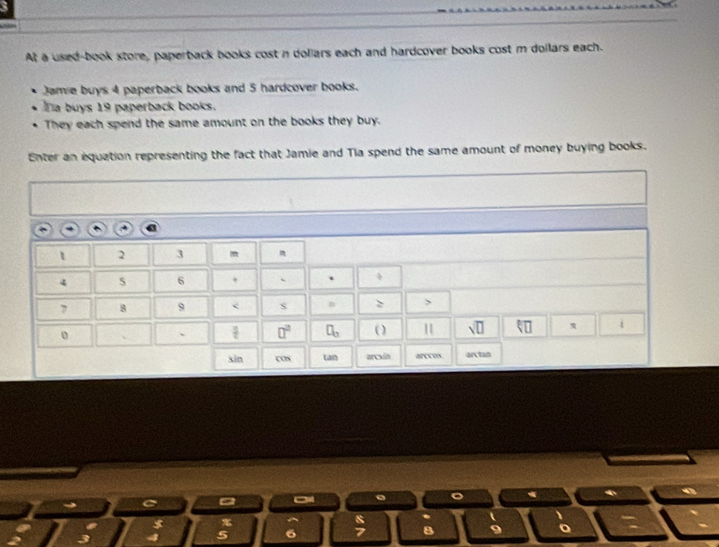 At a used-book store, paperback books cost n dollars each and hardcover books cost m dollars each. 
Jamie buys 4 paperback books and 5 hardcover books. 
Ta buys 19 paperback books. 
They each spend the same amount on the books they buy. 
Enter an equation representing the fact that Jamie and Tia spend the same amount of money buying books.
1 2 3
4 5 6 `
7 8 9
0 
、  3/c  □^(□) □ _□  11 sqrt(□ ) overleftarrow VU i 
sin cos tan arcsin arctan 
a 1
 8/7  B 9