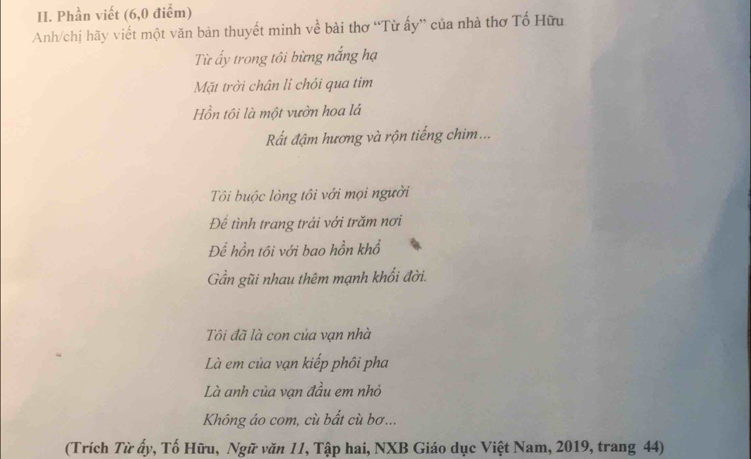 Phần viết (6,0 điểm) 
Anh/chị hãy viết một văn bản thuyết minh về bài thơ “Từ ấy” của nhà thơ Tổ Hữu 
Từ ấy trong tôi bừng nắng hạ 
Mặt trời chân lí chói qua tim 
Hồn tôi là một vườn hoa lá 
Rất đậm hương và rộn tiếng chim... 
Tôi buộc lòng tôi với mọi người 
Để tình trang trải với trăm nơi 
Để hồn tôi với bao hồn khổ 
Gần gũi nhau thêm mạnh khối đời. 
Tôi đã là con của vạn nhà 
Là em của vạn kiếp phôi pha 
Là anh của vạn đầu em nhỏ 
Không áo com, cù bất cù bơ... 
(Trích Từ ấy, Tố Hữu, Ngữ văn 11, Tập hai, NXB Giáo dục Việt Nam, 2019, trang 44)