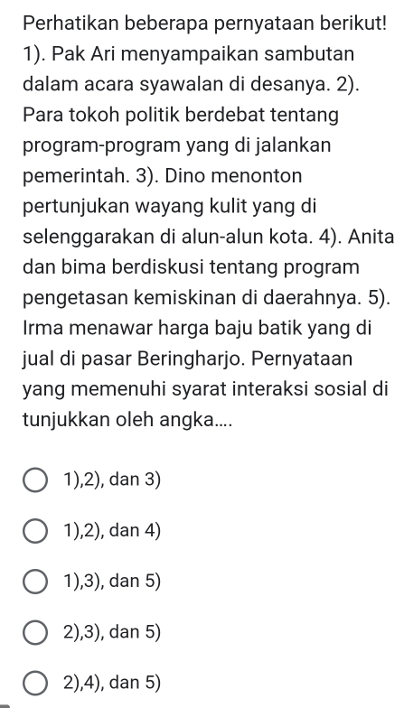 Perhatikan beberapa pernyataan berikut!
1). Pak Ari menyampaikan sambutan
dalam acara syawalan di desanya. 2).
Para tokoh politik berdebat tentang
program-program yang di jalankan
pemerintah. 3). Dino menonton
pertunjukan wayang kulit yang di
selenggarakan di alun-alun kota. 4). Anita
dan bima berdiskusi tentang program
pengetasan kemiskinan di daerahnya. 5).
Irma menawar harga baju batik yang di
jual di pasar Beringharjo. Pernyataan
yang memenuhi syarat interaksi sosial di
tunjukkan oleh angka....
1),2), dan 3)
1),2), dan 4)
1),3), dan 5)
2),3), dan 5)
2),4), dan 5)