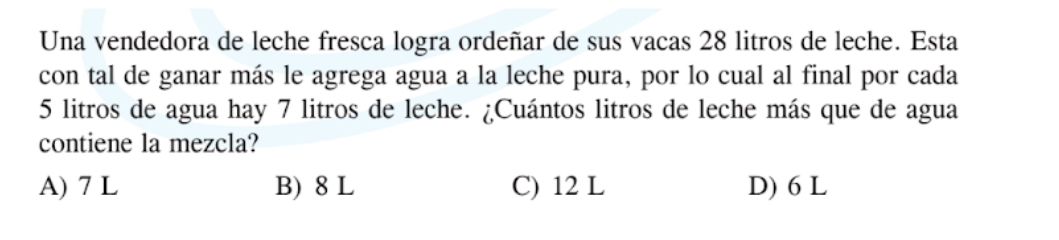 Una vendedora de leche fresca logra ordeñar de sus vacas 28 litros de leche. Esta
con tal de ganar más le agrega agua a la leche pura, por lo cual al final por cada
5 litros de agua hay 7 litros de leche. ¿Cuántos litros de leche más que de agua
contiene la mezcla?
A) 7 L B) 8 L C) 12 L D) 6 L