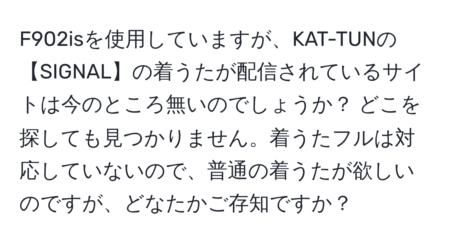 F902isを使用していますが、KAT-TUNの【SIGNAL】の着うたが配信されているサイトは今のところ無いのでしょうか？ どこを探しても見つかりません。着うたフルは対応していないので、普通の着うたが欲しいのですが、どなたかご存知ですか？