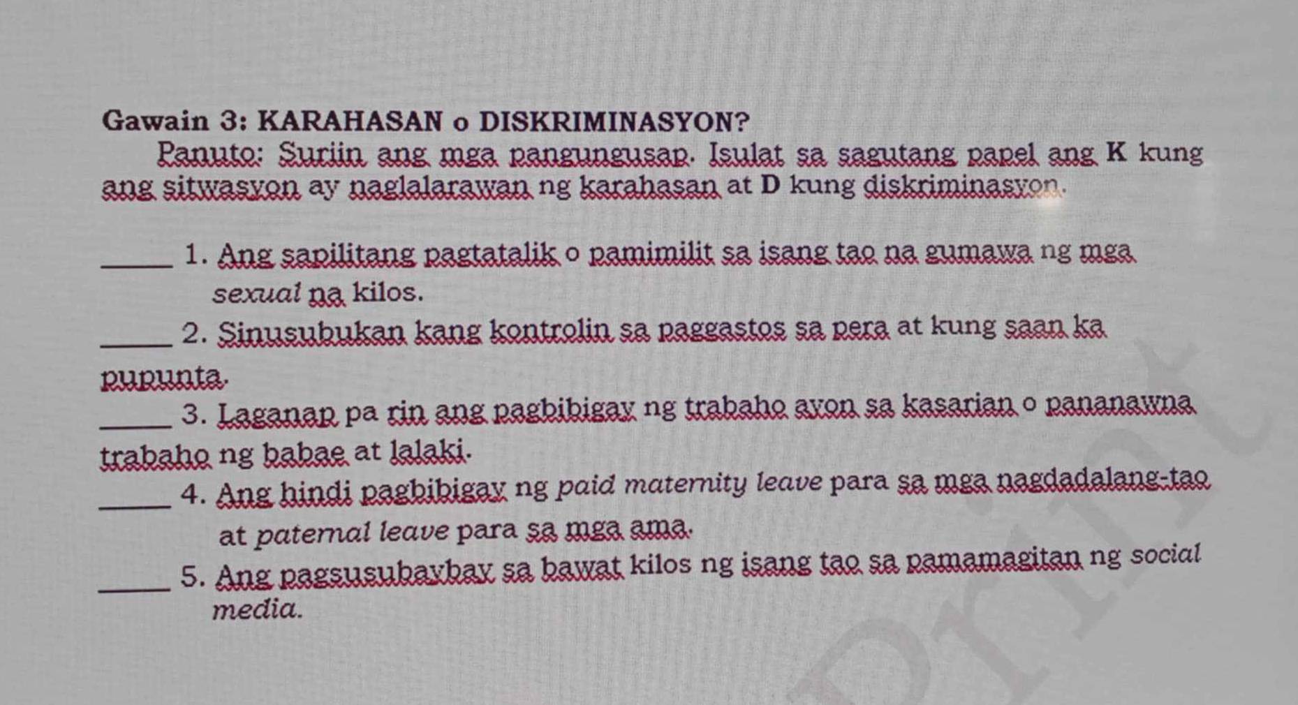 Gawain 3: KARAHASAN o DISKRIMINASYON? 
Panuto: Suriin ang mga pangungusap. Isulat sa sagutang papel ang K kung 
ang sitwasvon ay naglalarawan ng karahasan at D kung diskriminasyon. 
_1. Ang sapilitang pagtatalik o pamimilit sa isang tạo na gumawa ng mga 
sexual na kilos. 
_2. Sinusubukan kang kontrolin sa paggastos sa pera at kung saan ka 
purunta 
_3. Laganap pa rin ang pagbibigay ng trabaho avon sa kasarian o pananawna 
trabaho ng babae at lalaki. 
_4. Ang hindi pagbibigay ng paid maternity leave para sa mga nagdadalang-tao 
at paternal leave para sa mga ama. 
_5. Ang pagsusubaybay sa bawat kilos ng isang tao sa pamamagitan ng social 
media.