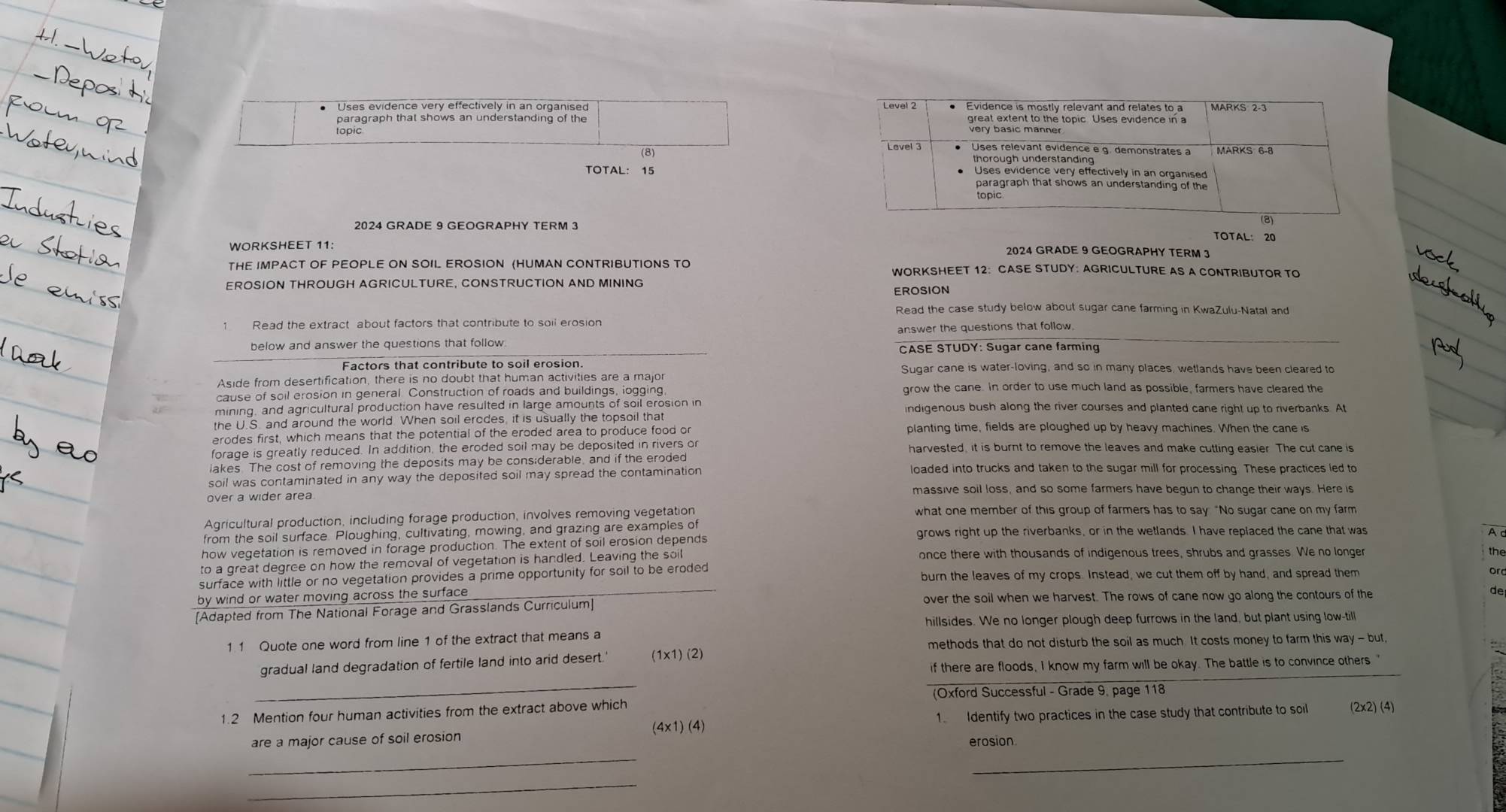 Uses evidence very effectively in an organised 
paragraph that shows an understanding of the 
topic
TOTAL: 15
2024 GRADE 9 GEOGRAPHY TERM 3
TOTAL： 20
WORKSHEET 11: 2024 GRADE 9 GEOGRAPHY TERM 3
THE IMPACT OF PEOPLE ON SOIL EROSION (HUMAN CONTRIBUTIONS TO WORKSHEET 12: CASE STUDY: AGRICULTURE AS A CONTRIBUTOR TO
EROSION THROUGH AGRICULTURE, CONSTRUCTION AND MINING
EROSION
Read the case study below about sugar cane farming in KwaZulu-Natal and
below and answer the questions that follow answer the questions that follow
CASE STUDY: Sugar cane farming
Factors that contribute to soil erosion Sugar cane is water-loving, and so in many places, wetlands have been cleared to
Aside from desertification, there is no doubt that human activities are a major
cause of soil erosion in general. Construction of roads and buildings, logging grow the cane. In order to use much land as possible, farmers have cleared the
mining, and agricultural production have resulted in large amounts of soil erosion in ndigenous bush along the river courses and planted cane right up to riverbanks. At
the U.S. and around the world. When soil ercdes, it is usually the topsoil that
erodes first, which means that the potential of the eroded area to produce food or planting time, fields are ploughed up by heavy machines. When the cane is
forage is greatly reduced. In addition, the eroded soil may be deposited in rivers or harvested, it is burnt to remove the leaves and make cutting easier. The cut cane is
lakes. The cost of removing the deposits may be cons;derable, and if the eroded loaded into trucks and taken to the sugar mill for processing. These practices led to
soil was contaminated in any way the deposited soil may spread the contamination 
massive soil loss, and so some farmers have begun to change their ways. Here is
over a wider area
Agricultural production, including forage production, involves removing vegetation what one member of this group of farmers has to say “No sugar cane on my farm
from the soil surface. Ploughing, cultivating, mowing, and grazing are examples of grows right up the riverbanks, or in the wetlands. I have replaced the cane that was
A
how vegetation is removed in forage production. The extent of soil erosion depends
to a great degree on how the removal of vegetation is handled. Leaving the soil once there with thousands of indigenous trees, shrubs and grasses. We no longer
the
surface with little or no vegetation provides a prime opportunity for soil to be eroded burn the leaves of my crops. Instead, we cut them off by hand, and spread them
or
by wind or water moving across the surface
[Adapted from The National Forage and Grasslands Curriculum] over the soil when we harvest. The rows of cane now go along the contours of the de
hillsides. We no longer plough deep furrows in the land, but plant using low-till
1 1 Quote one word from line 1 of the extract that means a
methods that do not disturb the soil as much. It costs money to farm this way - but,
_
gradual land degradation of fertile land into arid desert.' (1* 1)(2)
if there are floods, I know my farm will be okay. The battle is to convince others."
(Oxford Successful - Grade 9, page 118
1.2 Mention four human activities from the extract above which
1  Identify two practices in the case study that contribute to soil (2x2) (4)
(4* 1)(4)
are a major cause of soil erosion
erosion
_
_
_