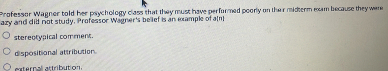 Professor Wagner told her psychology class that they must have performed poorly on their midterm exam because they were
azy and did not study. Professor Wagner's belief is an example of a(n)
stereotypical comment.
dispositional attribution.
external attribution.