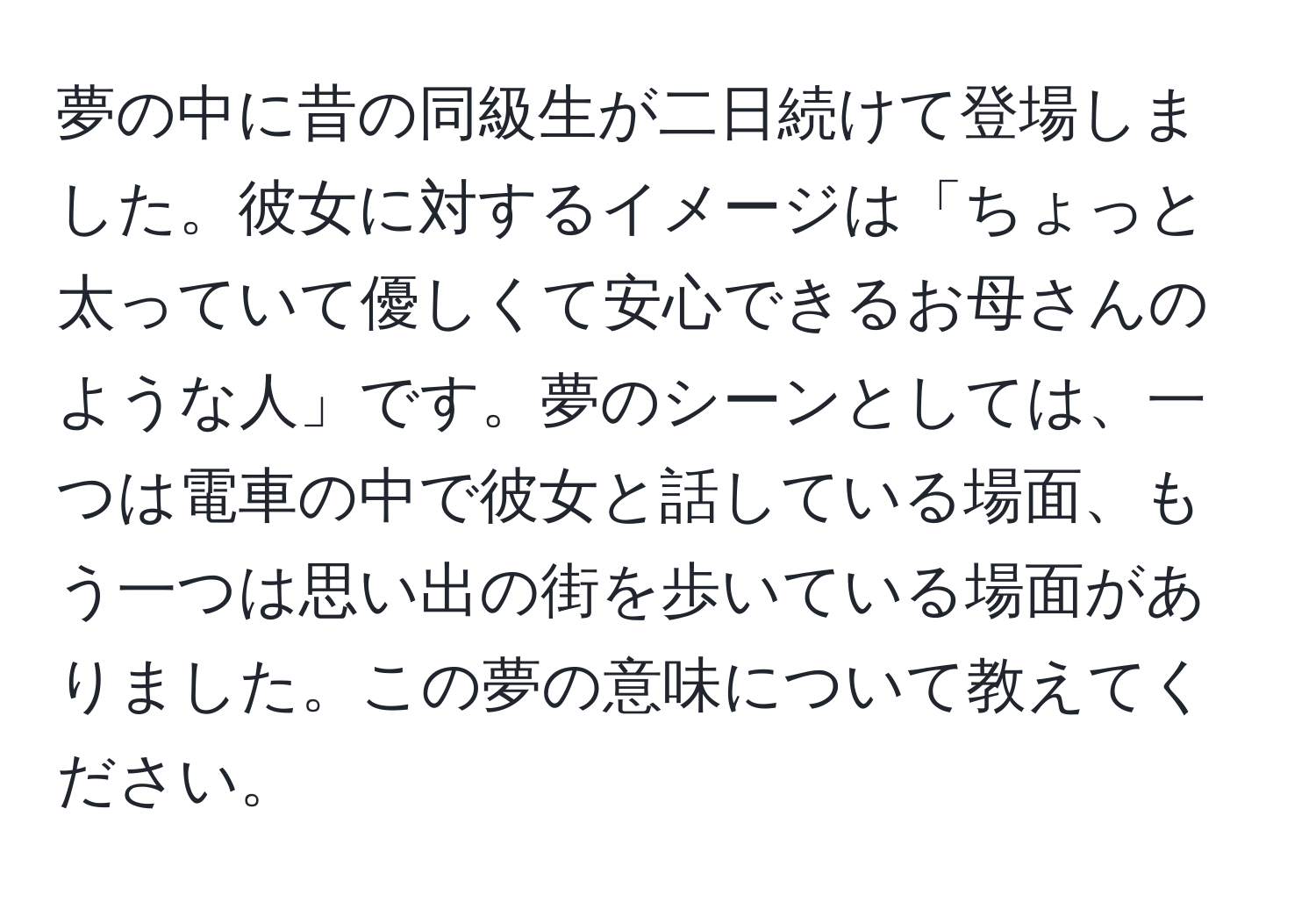 夢の中に昔の同級生が二日続けて登場しました。彼女に対するイメージは「ちょっと太っていて優しくて安心できるお母さんのような人」です。夢のシーンとしては、一つは電車の中で彼女と話している場面、もう一つは思い出の街を歩いている場面がありました。この夢の意味について教えてください。