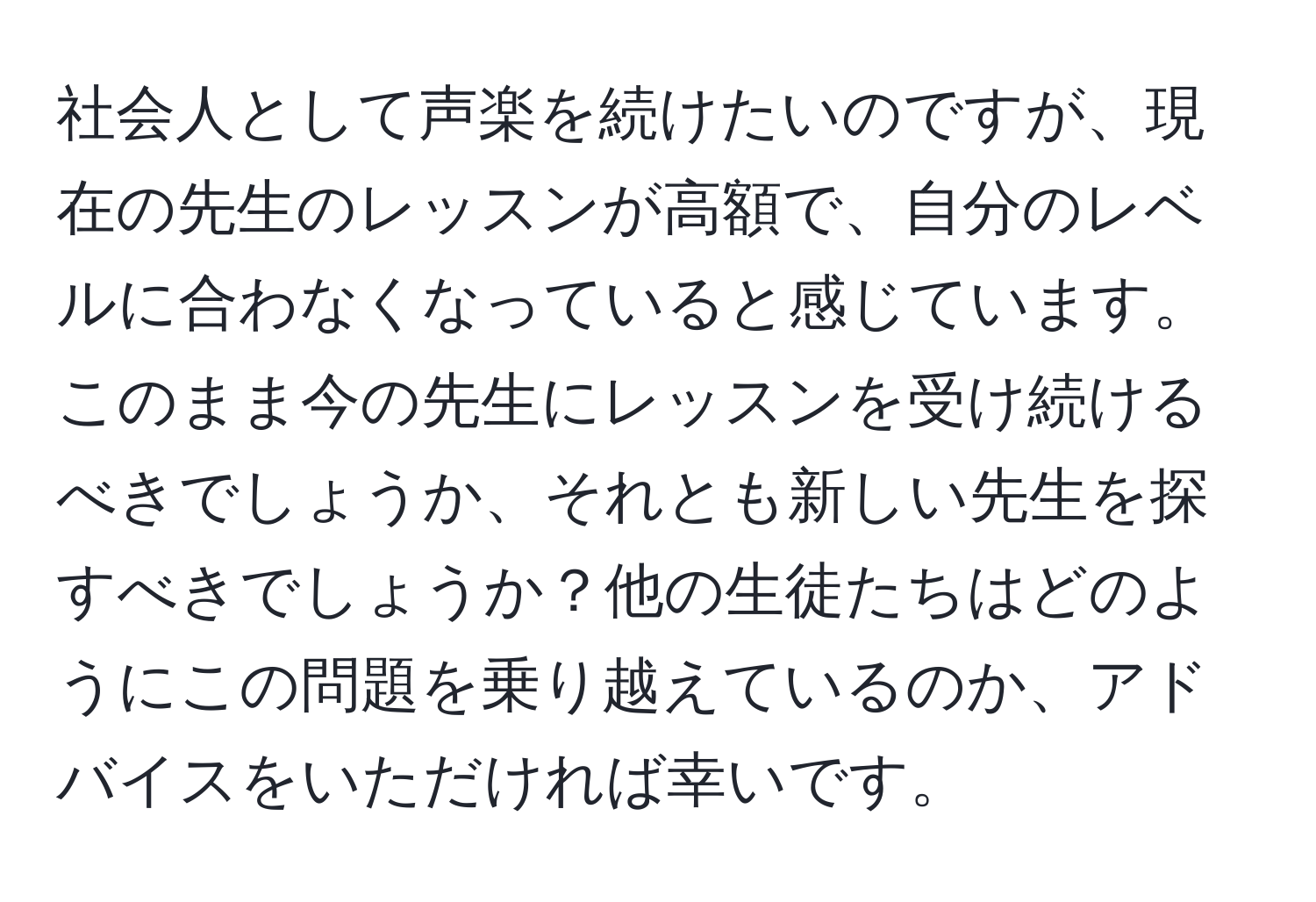 社会人として声楽を続けたいのですが、現在の先生のレッスンが高額で、自分のレベルに合わなくなっていると感じています。このまま今の先生にレッスンを受け続けるべきでしょうか、それとも新しい先生を探すべきでしょうか？他の生徒たちはどのようにこの問題を乗り越えているのか、アドバイスをいただければ幸いです。