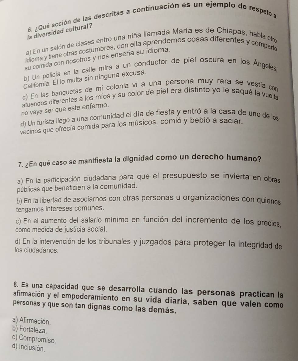 6 ¿Qué acción de las descritas a continuación es un ejemplo de respeto a
la diversidad cultural?
a) En un salón de clases entro una niña llamada María es de Chiapas, habla otro
idioma y tiene otras costumbres, con ella aprendemos cosas diferentes y comparte
su comida con nosotros y nos enseña su idioma.
b) Un policía en la calle mira a un conductor de piel oscura en los Ángeles,
California. Él lo multa sin ninguna excusa.
c) En las banquetas de mi colonia vi a una persona muy rara se vestía com
atuendos diferentes a los míos y su color de piel era distinto yo le saqué la vuelta
no vaya ser que este enfermo.
d) Un turista llego a una comunidad el día de fiesta y entró a la casa de uno de los
vecinos que ofrecía comida para los músicos, comió y bebió a saciar.
7. ¿En qué caso se manifiesta la dignidad como un derecho humano?
a) En la participación ciudadana para que el presupuesto se invierta en obras
públicas que beneficien a la comunidad.
b) En la libertad de asociarnos con otras personas u organizaciones con quienes
tengamos intereses comunes.
c) En el aumento del salario mínimo en función del incremento de los precios,
como medida de justicia social.
d) En la intervención de los tribunales y juzgados para proteger la integridad de
los ciudadanos.
8. Es una capacidad que se desarrolla cuando las personas practican la
afirmación y el empoderamiento en su vida diaria, saben que valen como
personas y que son tan dignas como las demás.
a) Afirmación.
b) Fortaleza.
c) Compromiso.
d) Inclusión.