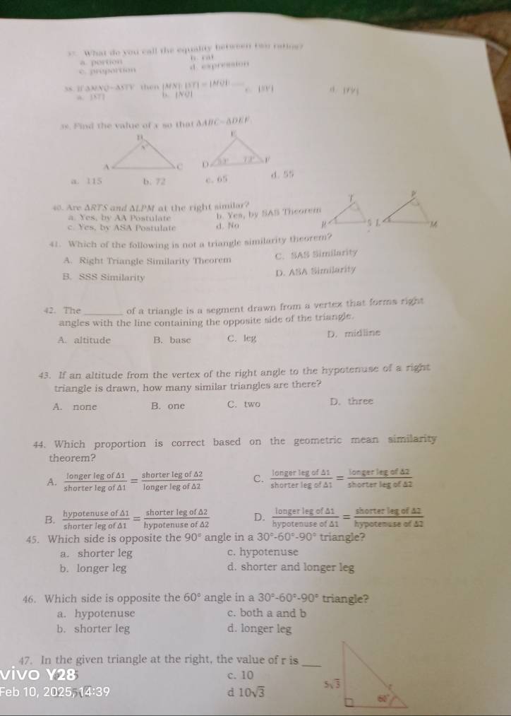 = What do you call the equality between two ratine?
a. portion
c. progorton d. expression
38. 1 3MNO-4STF then |MN|· ||T|=|MO| ^ beginvmatrix endvmatrix V| a |FV|
A. |MT| L NO 
3s. Find the value of a so that △ ABC=△ DEF

a. 115 b. 72 c.65 d. 55
40. Are ΔRTS and ΔLPM at the right similar?
a. Yes, by AA Postulate b. Yes, by SAS Theorem
c. Yes, by ASA Postulate d. No 
41. Which of the following is not a triangle similarity theorem?
A. Right Triangle Similarity Theorem C. SAS Similarity
B. SSS Similarity
D. ASA Similarity
42. The_ of a triangle is a segment drawn from a vertex that forms right
angles with the line containing the opposite side of the triangle.
A. altitude B. basc C. leg D. midline
43. If an altitude from the vertex of the right angle to the hypotenuse of a right
triangle is drawn, how many similar triangles are there?
A. none B. one C. two D. three
44. Which proportion is correct based on the geometric mean similarity
theorem?
A.  longerlegof△ 1/shorterlegof△ 1 = shorterlegof△ 2/longerlegof△ 2  C.  longerlegof△ 1/shorterlegof△ 1 = longerlegof△ 2/shorterlegof△ 2 
B.  hypotenuseof△ 1/shorterlegof△ 1 = shorterlegof△ 2/hypotenuseof△ 2  D.  longerlegof△ 1/hypotenuseof△ 1 = shorterlegof△ 1/hypotenuseof△ 2 
45. Which side is opposite the 90° angle in a 30°-60°-90° triangle?
a. shorter leg c. hypotenuse
b. longer leg d. shorter and longer leg
46. Which side is opposite the 60° angle in a 30°-60°-90° triangle?
a. hypotenuse c. both a and b
b. shorter leg d. longer leg
_
47. In the given triangle at the right, the value of r is
vivo Y28 c. 10
Feb 1 0,2025 14:39 d 10sqrt(3)